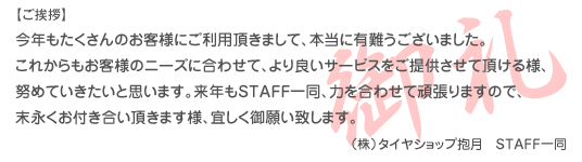 ご挨拶 今年もたくさんのお客様にご利用頂きまして、本当に有難うございました。 これからもお客様のニーズに合わせて、より良いサービスをご提供させて頂ける様、 努めていきたいと思います。 来年もSTAFF一同、力を合わせて頑張りますので、末永くお付き合い頂きます様、宜しく御願い致します。 (株)タイヤショップ抱月 STAFF一同